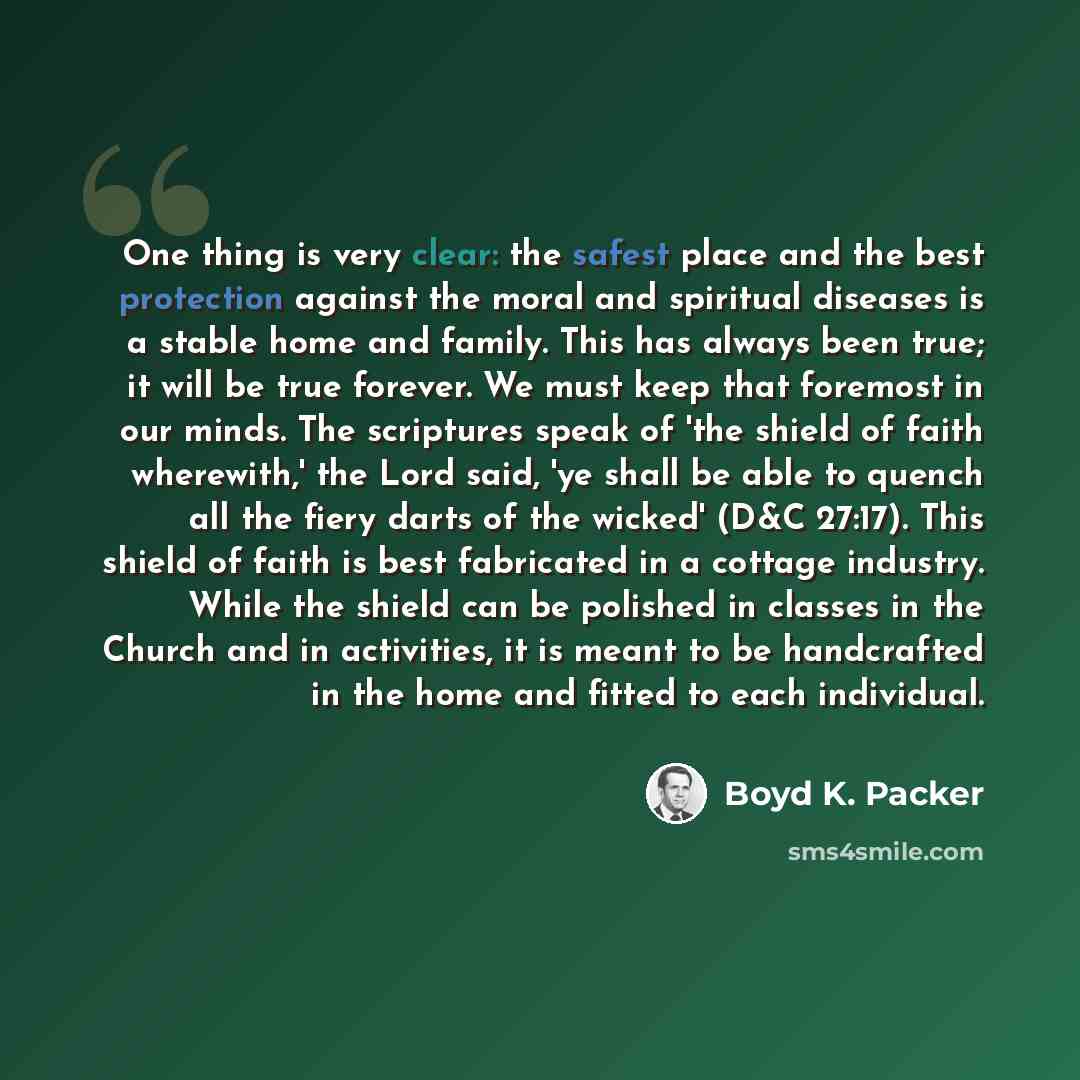 “One thing is very clear: the safest place and the best protection against the moral and spiritual diseases is a stable home and family. This has always been true; it will be true forever. We must keep that foremost in our minds. The scriptures speak of 'the shield of faith wherewith,' the Lord…” quote by Boyd K. Packer