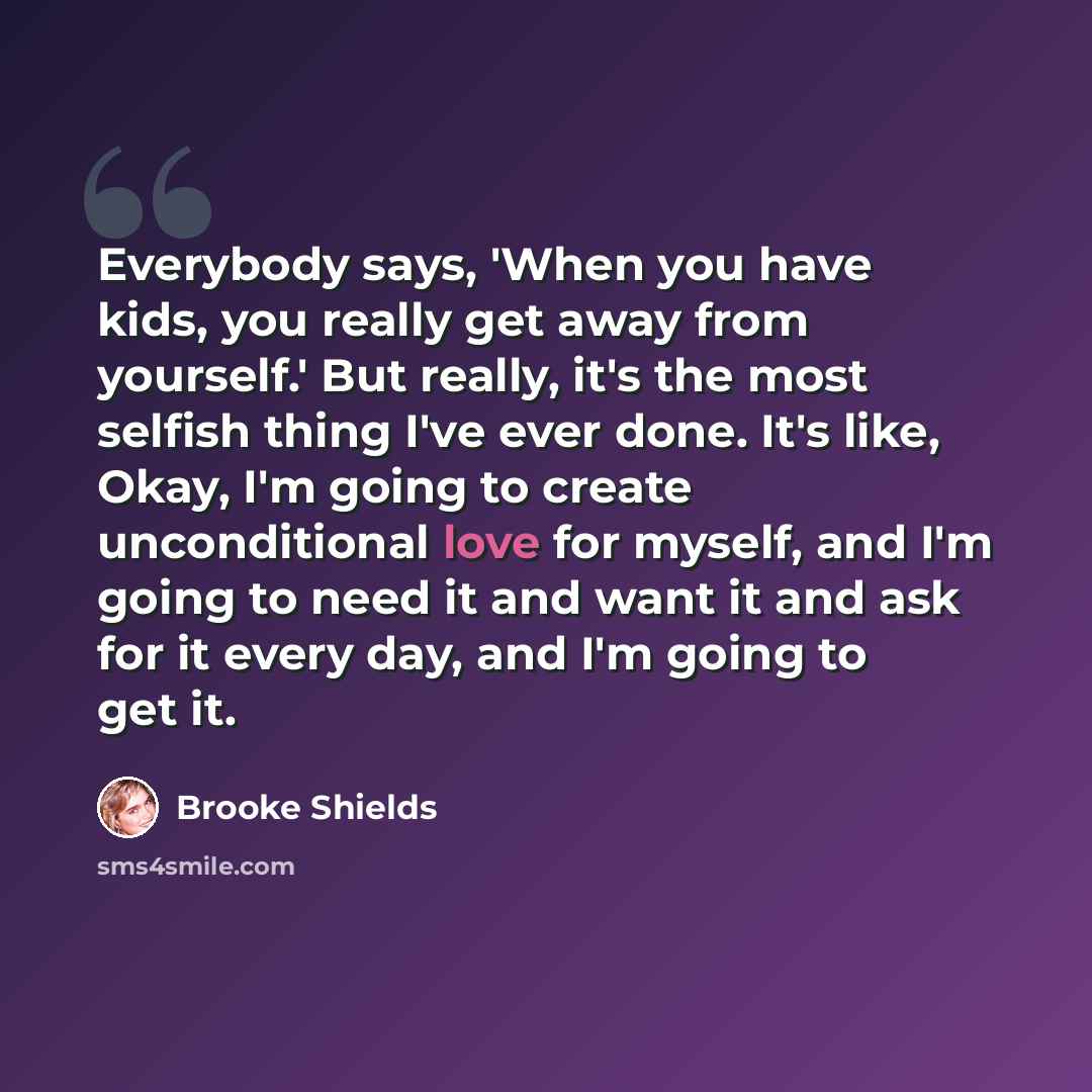 “Everybody says, 'When you have kids, you really get away from yourself.' But really, it's the most selfish thing I've ever done. It's like, Okay, I'm going to create unconditional love for myself, and I'm going to need it and want it and ask for it every day, and I'm going to get it.” quote by Brooke Shields