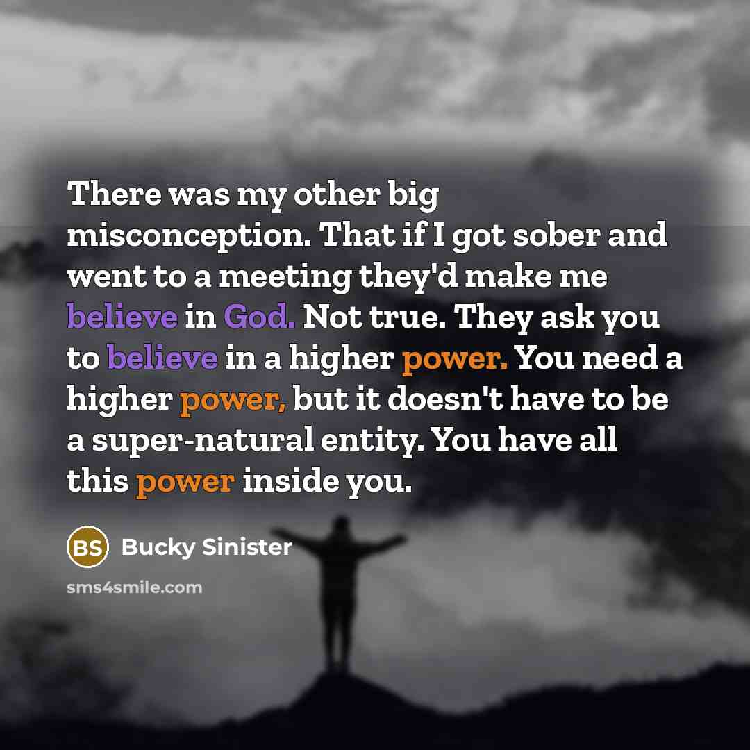“There was my other big misconception. That if I got sober and went to a meeting they'd make me believe in God. Not true. They ask you to believe in a higher power. You need a higher power, but it doesn't have to be a super-natural entity. You have all this power inside you.” quote by Bucky Sinister