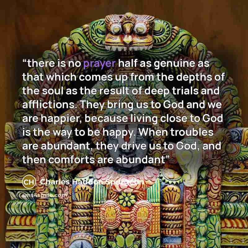 “there is no prayer half as genuine as that which comes up from the depths of the soul as the result of deep trials and afflictions. They bring us to God and we are happier, because living close to God is the way to be happy. When troubles are abundant, they drive us to God, and then comforts are…” quote by Charles Haddon Spurgeon