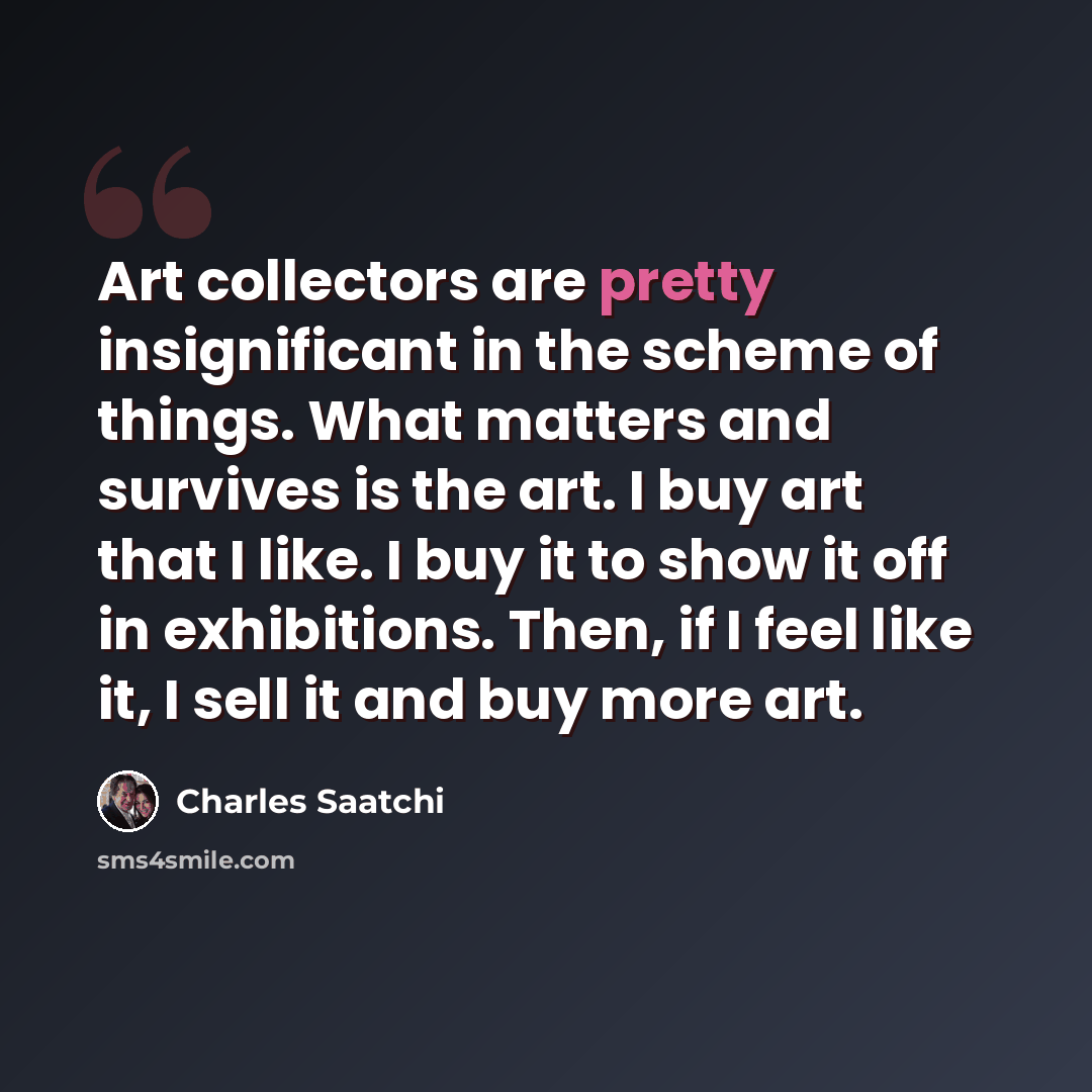 “Art collectors are pretty insignificant in the scheme of things. What matters and survives is the art. I buy art that I like. I buy it to show it off in exhibitions. Then, if I feel like it, I sell it and buy more art.” quote by Charles Saatchi