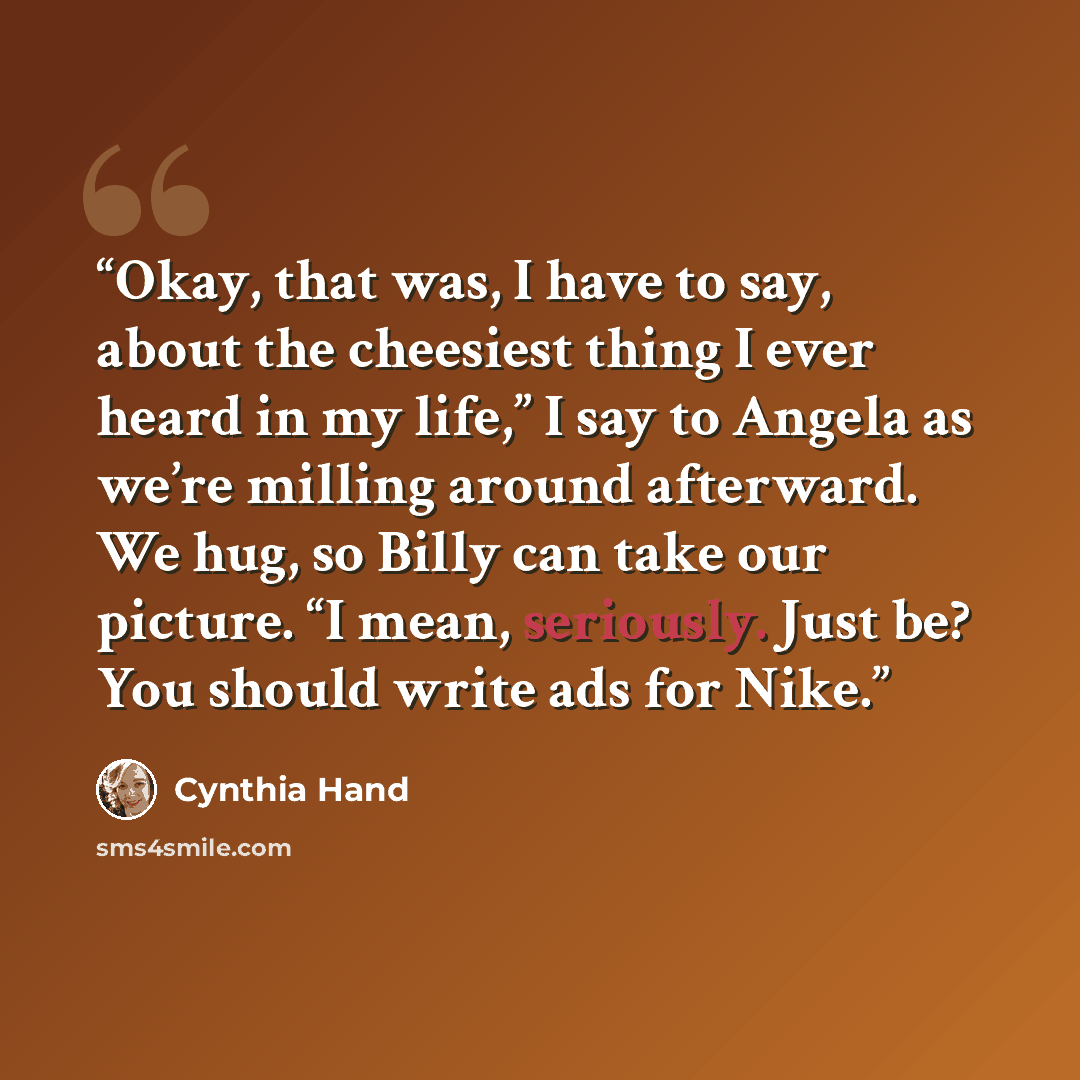 “Okay, that was, I have to say, about the cheesiest thing I ever heard in my life,” I say to Angela as we’re milling around afterward. We hug, so Billy can take our picture. “I mean, seriously. Just be? You should write ads for Nike.” quote by Cynthia Hand