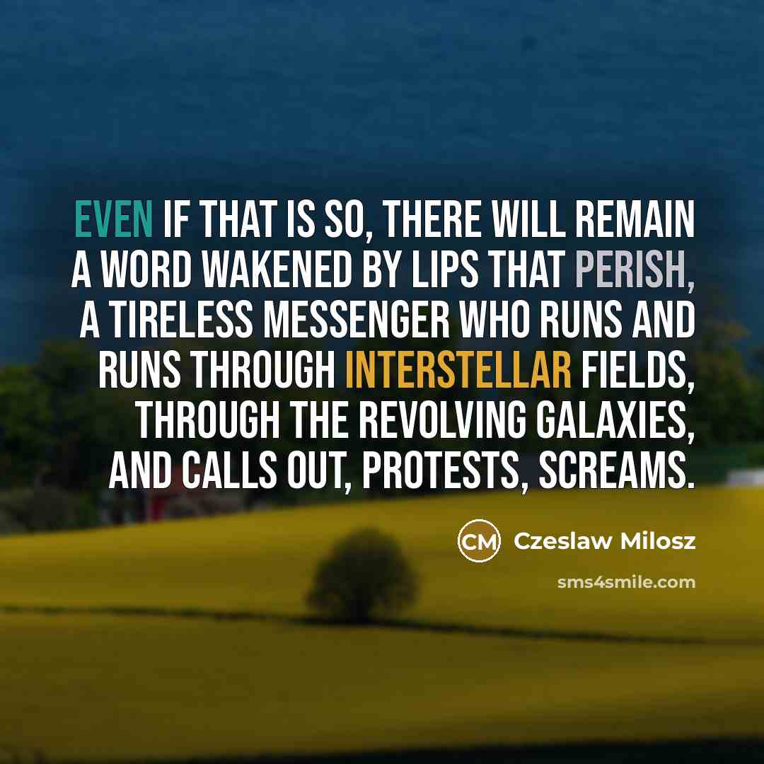 “Even if that is so, there will remain A word wakened by lips that perish, A tireless messenger who runs and runs Through interstellar fields, through the revolving galaxies, And calls out, protests, screams.” quote by Czeslaw Milosz