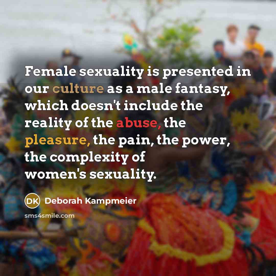 “Female sexuality is presented in our culture as a male fantasy, which doesn't include the reality of the abuse, the pleasure, the pain, the power, the complexity of women's sexuality.” quote by Deborah Kampmeier