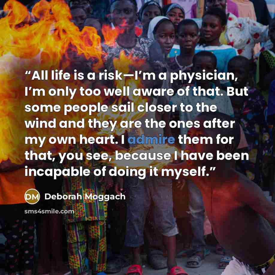 “All life is a risk—I’m a physician, I’m only too well aware of that. But some people sail closer to the wind and they are the ones after my own heart. I admire them for that, you see, because I have been incapable of doing it myself.” quote by Deborah Moggach