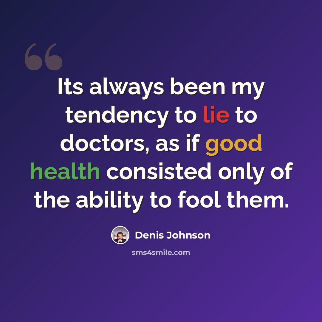 “Its always been my tendency to lie to doctors, as if good health consisted only of the ability to fool them.” quote by Denis Johnson