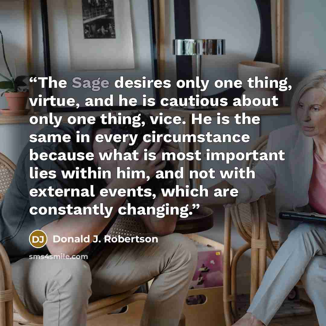 “The Sage desires only one thing, virtue, and he is cautious about only one thing, vice. He is the same in every circumstance because what is most important lies within him, and not with external events, which are constantly changing.” quote by Donald J. Robertson