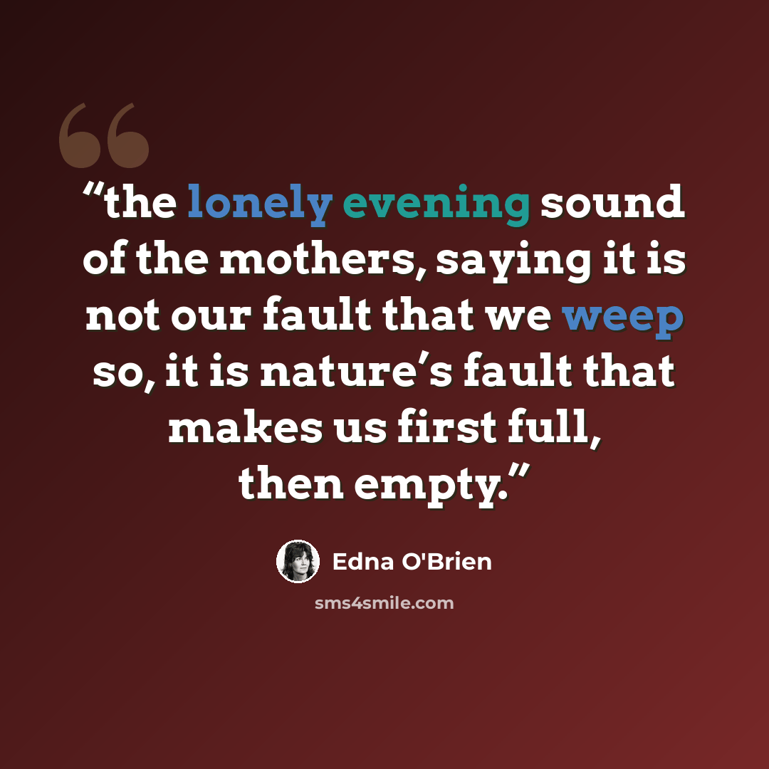 “the lonely evening sound of the mothers, saying it is not our fault that we weep so, it is nature’s fault that makes us first full, then empty.” quote by Edna O'Brien
