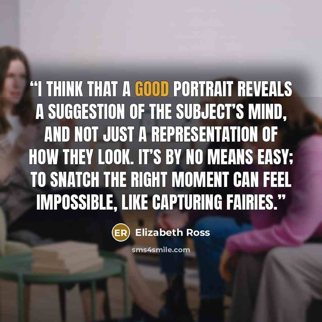 “I think that a good portrait reveals a suggestion of the subject’s mind, and not just a representation of how they look. It’s by no means easy; to snatch the right moment can feel impossible, like capturing fairies.” quote by Elizabeth Ross