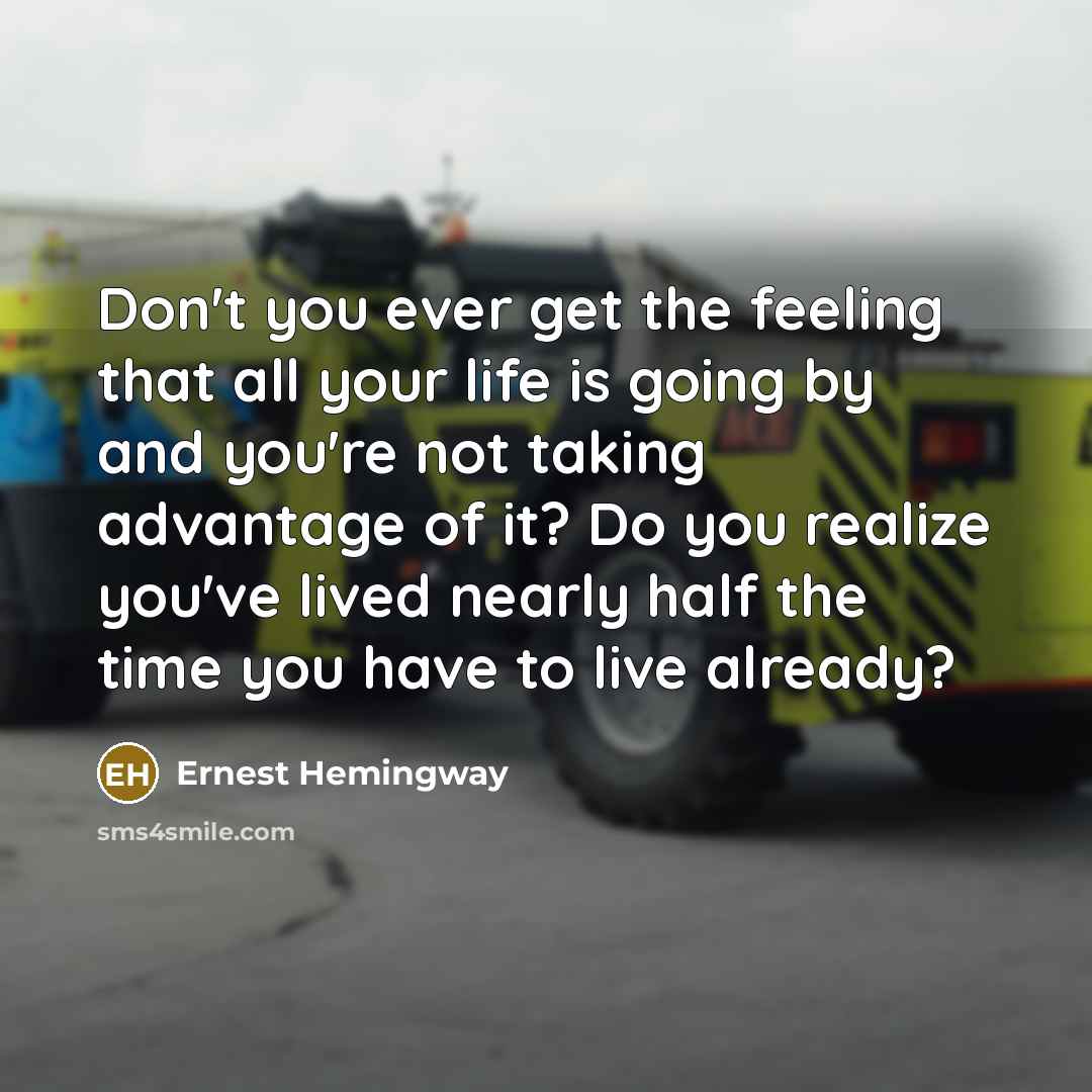 “Don't you ever get the feeling that all your life is going by and you're not taking advantage of it? Do you realize you've lived nearly half the time you have to live already?” quote by Ernest Hemingway