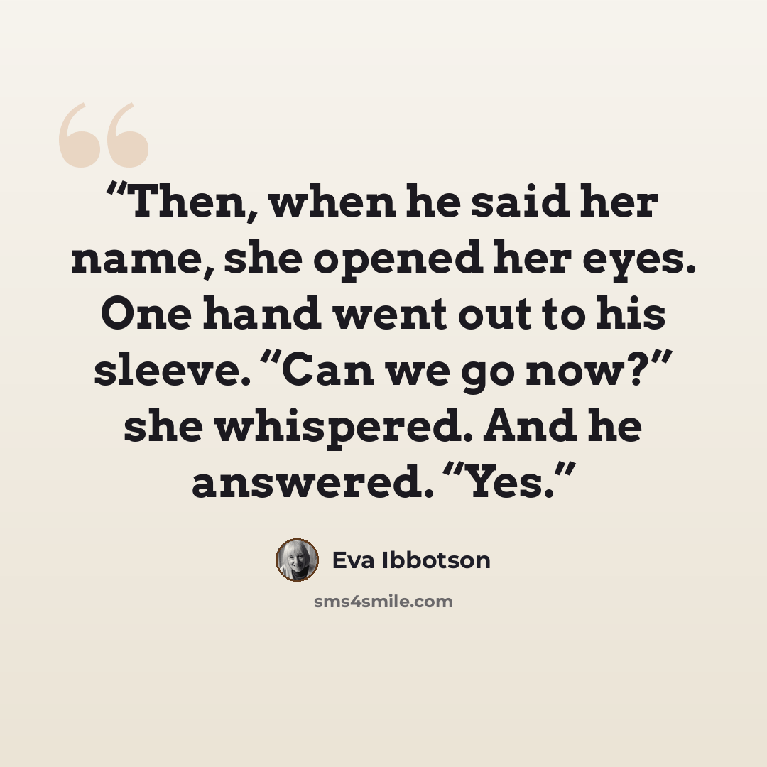 “Then, when he said her name, she opened her eyes. One hand went out to his sleeve. “Can we go now?” she whispered. And he answered. “Yes.” quote by Eva Ibbotson