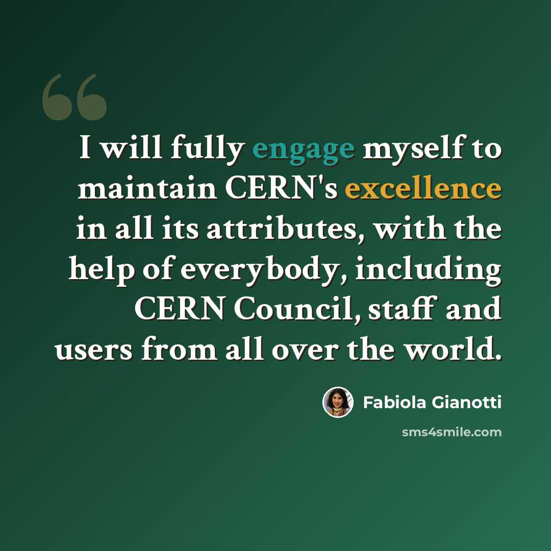 “I will fully engage myself to maintain CERN's excellence in all its attributes, with the help of everybody, including CERN Council, staff and users from all over the world.” quote by Fabiola Gianotti