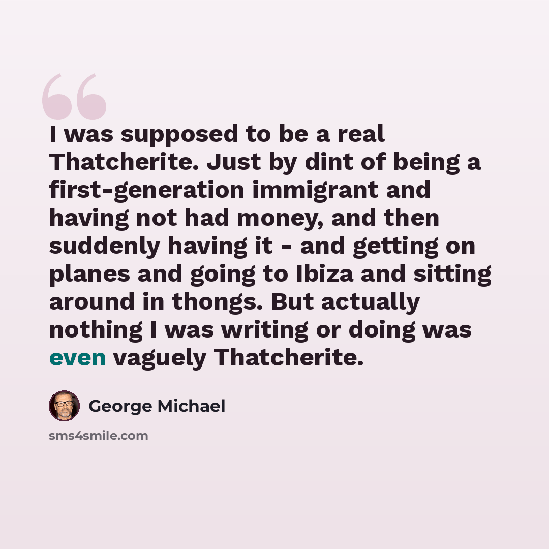 “I was supposed to be a real Thatcherite. Just by dint of being a first-generation immigrant and having not had money, and then suddenly having it - and getting on planes and going to Ibiza and sitting around in thongs. But actually nothing I was writing or doing was even vaguely Thatcherite.” quote by George Michael