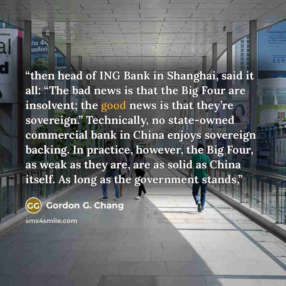 “then head of ING Bank in Shanghai, said it all: “The bad news is that the Big Four are insolvent; the good news is that they’re sovereign.” Technically, no state-owned commercial bank in China enjoys sovereign backing. In practice, however, the Big Four, as weak as they are, are as solid as China…” quote by Gordon G. Chang