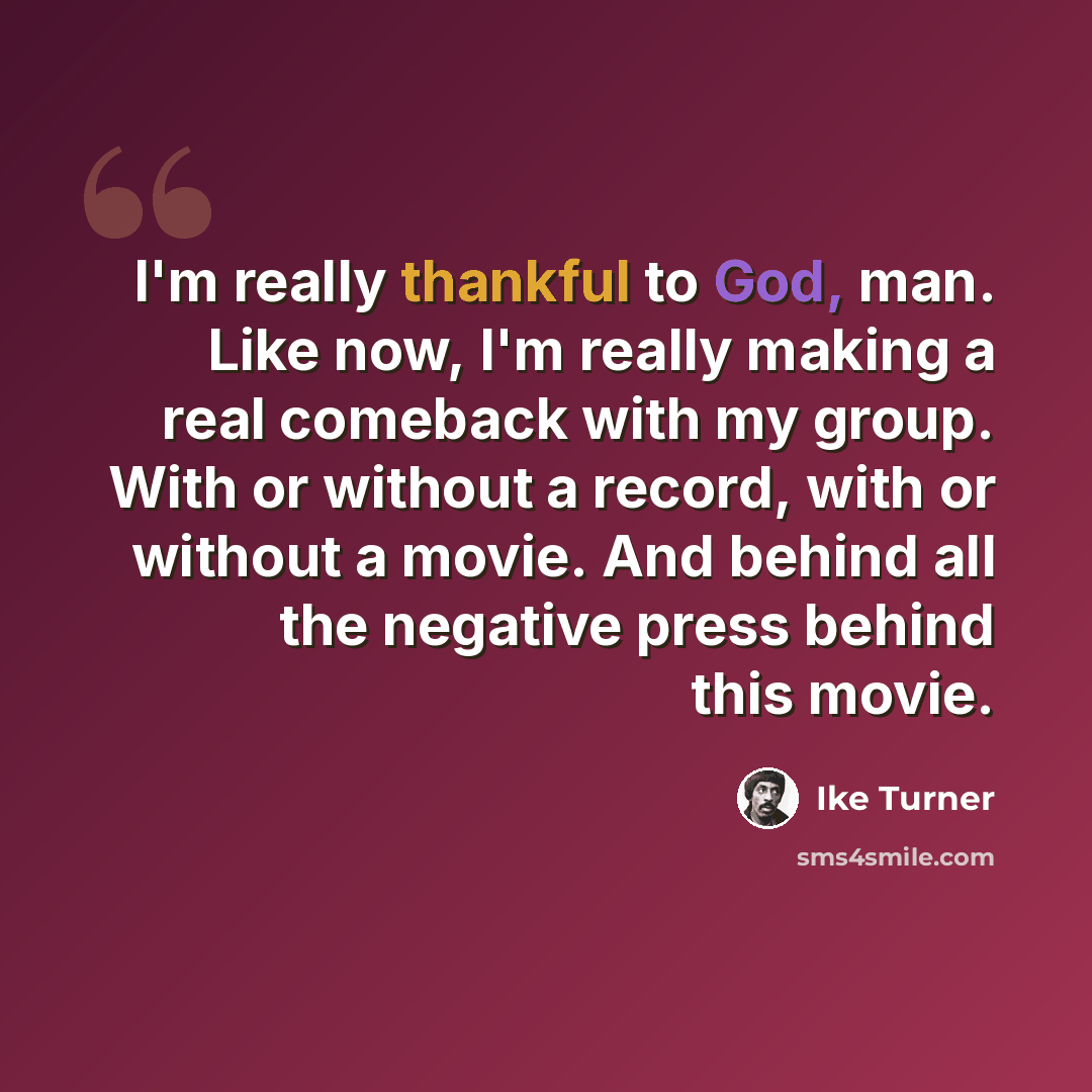 “I'm really thankful to God, man. Like now, I'm really making a real comeback with my group. With or without a record, with or without a movie. And behind all the negative press behind this movie.” quote by Ike Turner