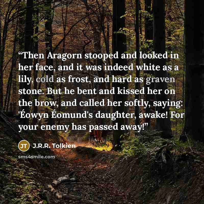 “Then Aragorn stooped and looked in her face, and it was indeed white as a lily, cold as frost, and hard as graven stone. But he bent and kissed her on the brow, and called her softly, saying: 'Éowyn Éomund's daughter, awake! For your enemy has passed away!” quote by J.R.R. Tolkien