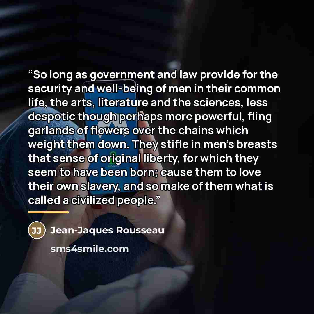 “So long as government and law provide for the security and well-being of men in their common life, the arts, literature and the sciences, less despotic though perhaps more powerful, fling garlands of flowers over the chains which weight them down. They stifle in men's breasts that sense of…” quote by Jean-Jaques Rousseau