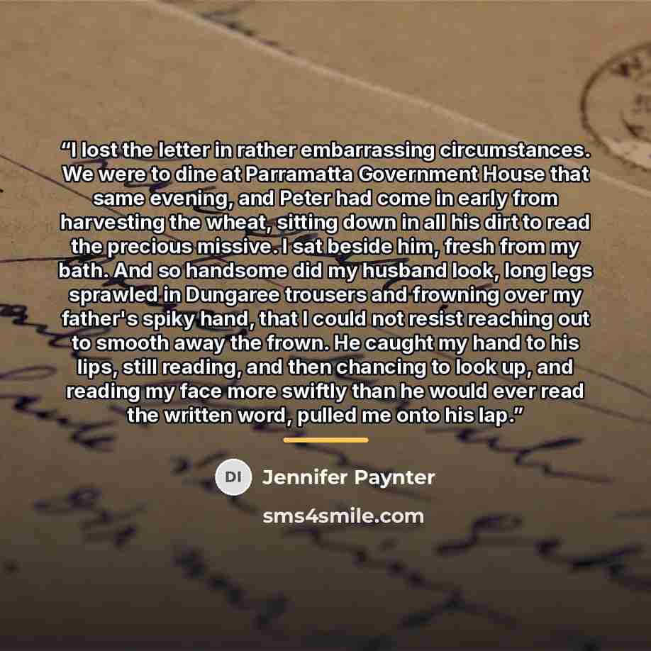 “I lost the letter in rather embarrassing circumstances. We were to dine at Parramatta Government House that same evening, and Peter had come in early from harvesting the wheat, sitting down in all his dirt to read the precious missive. I sat beside him, fresh from my bath. And so handsome did my…” quote by Jennifer Paynter