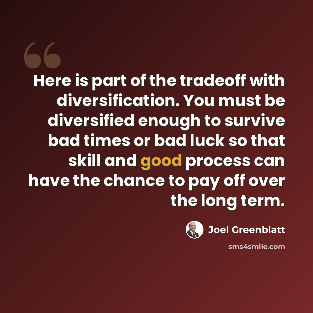 “Here is part of the tradeoff with diversification. You must be diversified enough to survive bad times or bad luck so that skill and good process can have the chance to pay off over the long term.” quote by Joel Greenblatt