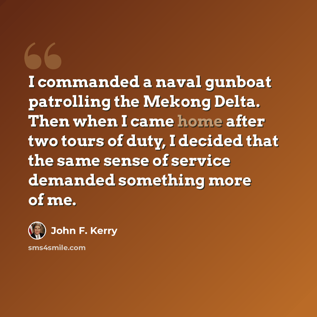 “I commanded a naval gunboat patrolling the Mekong Delta. Then when I came home after two tours of duty, I decided that the same sense of service demanded something more of me.” quote by John F. Kerry