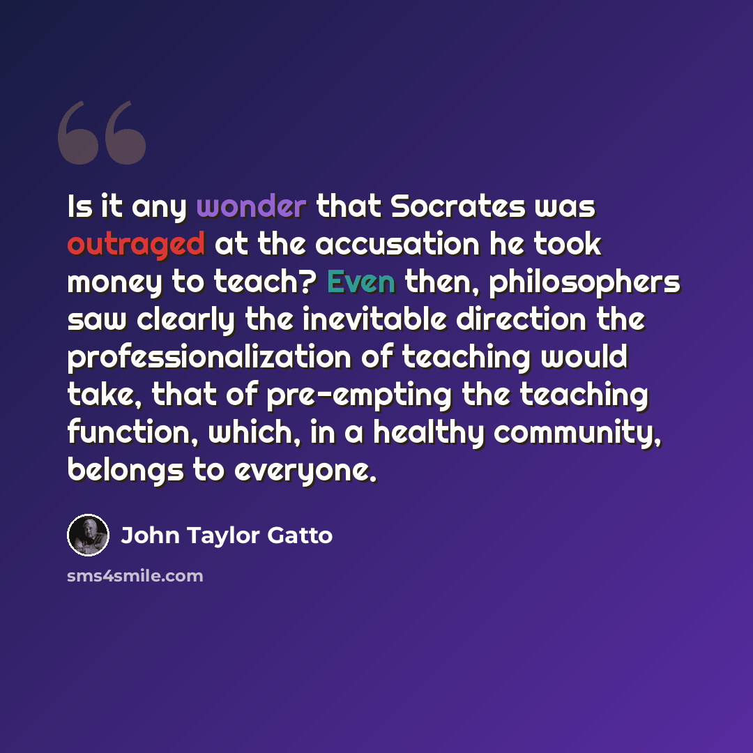 “Is it any wonder that Socrates was outraged at the accusation he took money to teach? Even then, philosophers saw clearly the inevitable direction the professionalization of teaching would take, that of pre-empting the teaching function, which, in a healthy community, belongs to everyone.” quote by John Taylor Gatto
