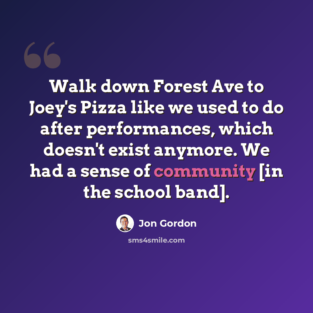 “Walk down Forest Ave to Joey's Pizza like we used to do after performances, which doesn't exist anymore. We had a sense of community [in the school band].” quote by Jon Gordon