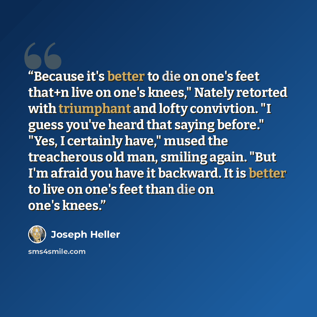 “Because it's better to die on one's feet that+n live on one's knees," Nately retorted with triumphant and lofty convivtion. "I guess you've heard that saying before." "Yes, I certainly have," mused the treacherous old man, smiling again. "But I'm afraid you have it backward. It is better to live…” quote by Joseph Heller