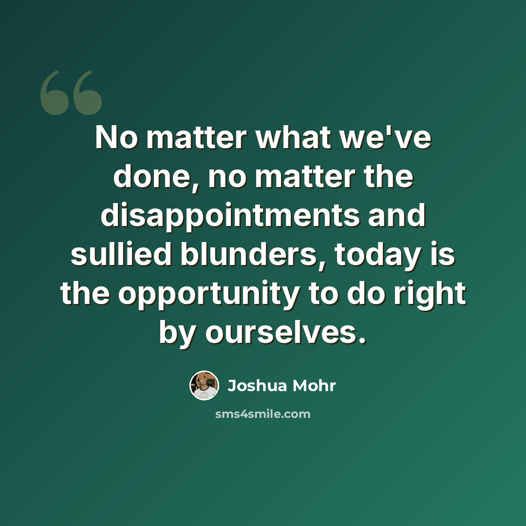 “No matter what we've done, no matter the disappointments and sullied blunders, today is the opportunity to do right by ourselves.” quote by Joshua Mohr