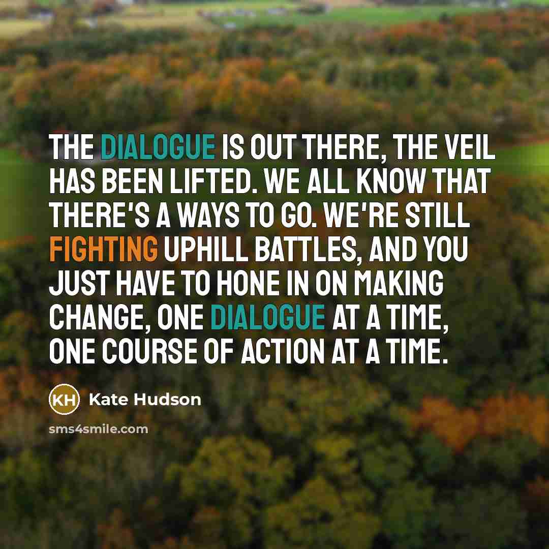 “The dialogue is out there, the veil has been lifted. We all know that there's a ways to go. We're still fighting uphill battles, and you just have to hone in on making change, one dialogue at a time, one course of action at a time.” quote by Kate Hudson