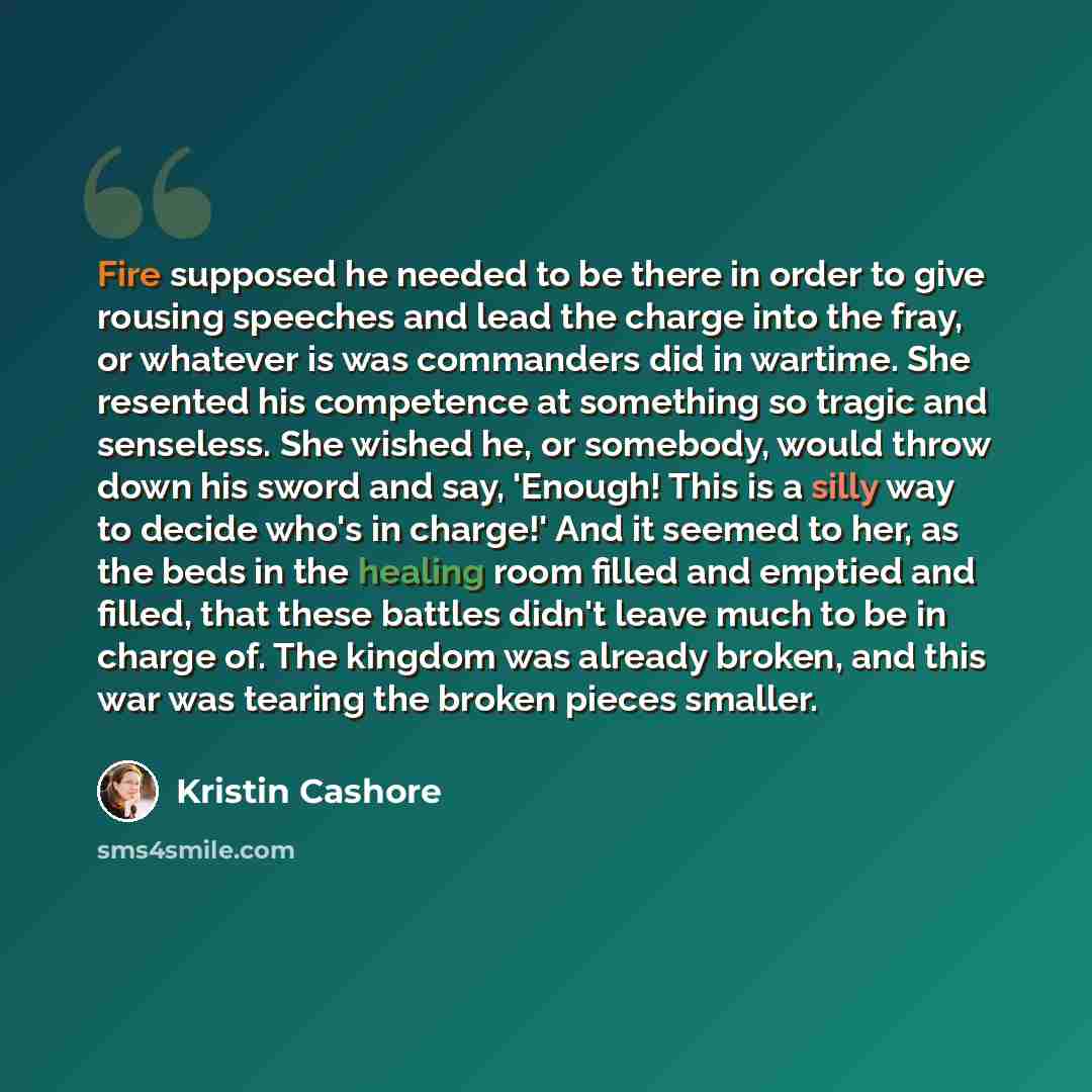 “Fire supposed he needed to be there in order to give rousing speeches and lead the charge into the fray, or whatever is was commanders did in wartime. She resented his competence at something so tragic and senseless. She wished he, or somebody, would throw down his sword and say, 'Enough! This is…” quote by Kristin Cashore