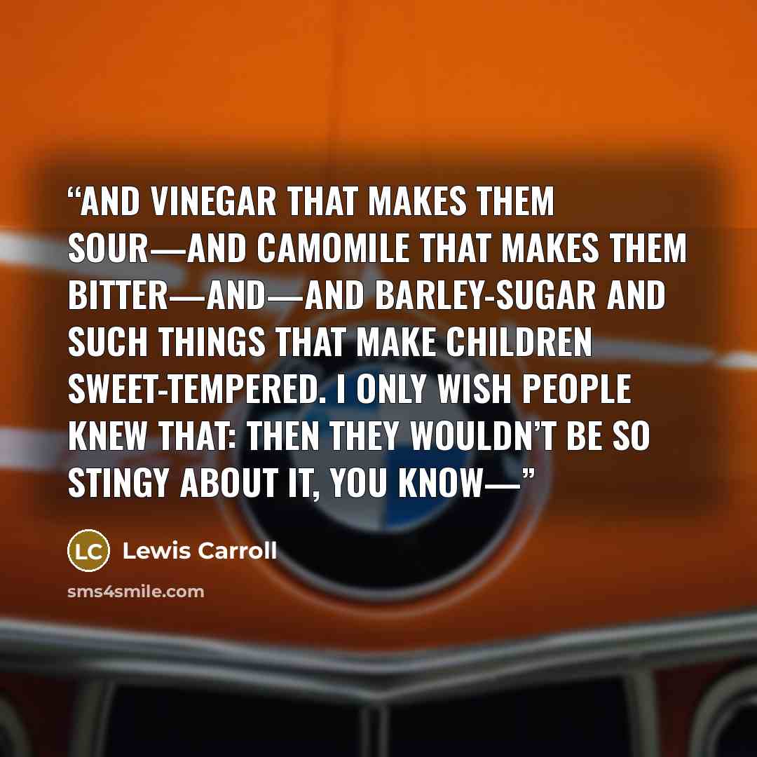 “and vinegar that makes them sour—and camomile that makes them bitter—and—and barley-sugar and such things that make children sweet-tempered. I only wish people knew that: then they wouldn’t be so stingy about it, you know—” quote by Lewis Carroll