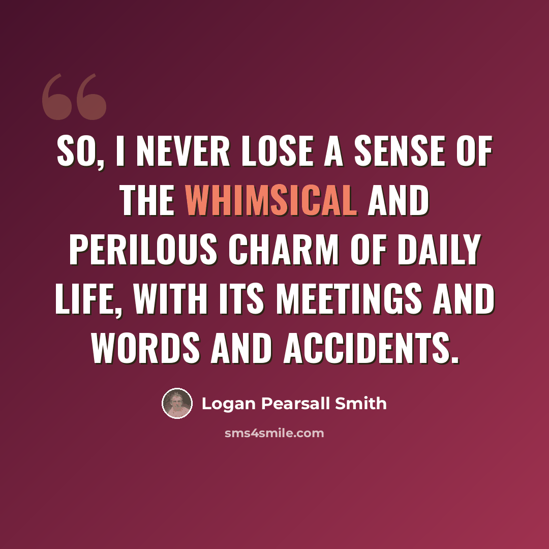 “So, I never lose a sense of the whimsical and perilous charm of daily life, with its meetings and words and accidents.” quote by Logan Pearsall Smith