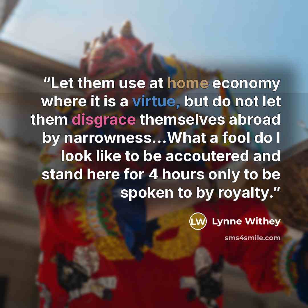 “Let them use at home economy where it is a virtue, but do not let them disgrace themselves abroad by narrowness…What a fool do I look like to be accoutered and stand here for 4 hours only to be spoken to by royalty.” quote by Lynne Withey