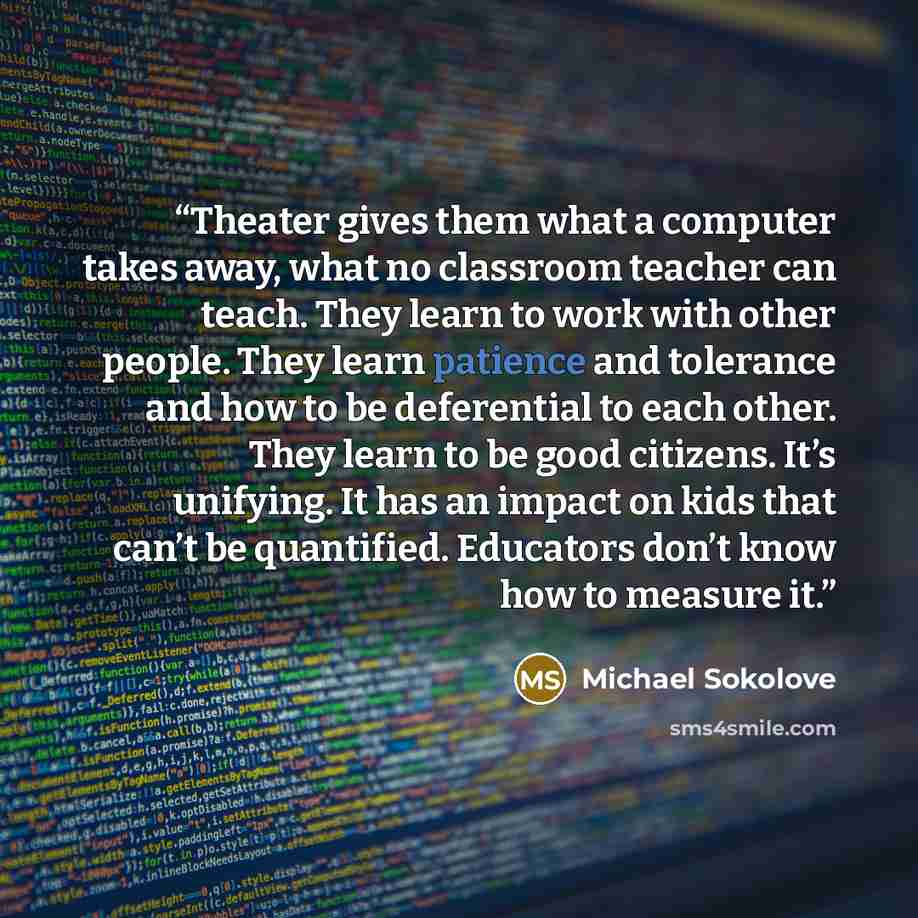 “Theater gives them what a computer takes away, what no classroom teacher can teach. They learn to work with other people. They learn patience and tolerance and how to be deferential to each other. They learn to be good citizens. It’s unifying. It has an impact on kids that can’t be quantified…” quote by Michael Sokolove