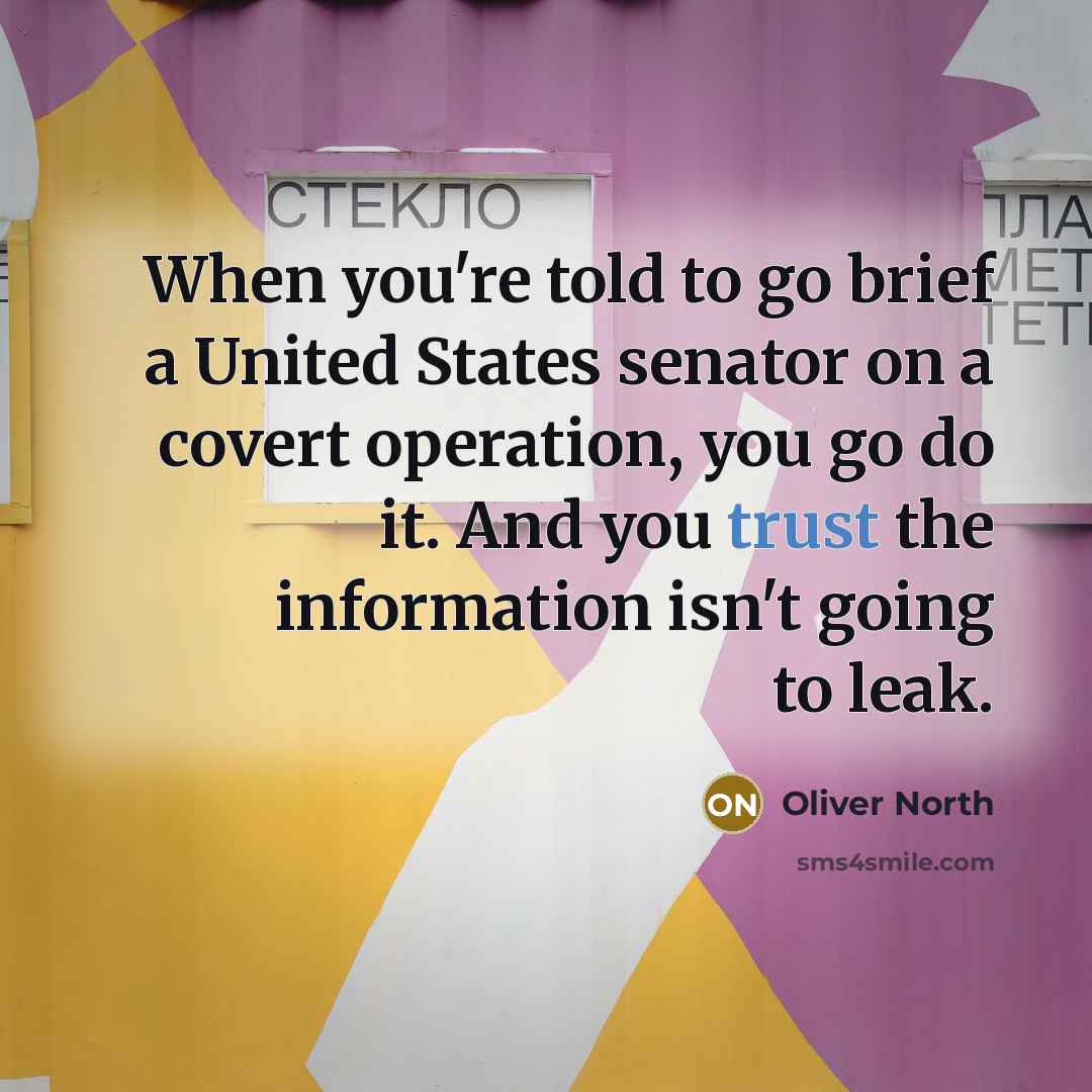 “When you're told to go brief a United States senator on a covert operation, you go do it. And you trust the information isn't going to leak.” quote by Oliver North