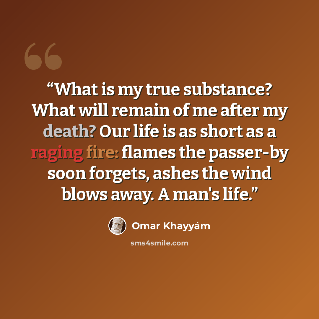 “What is my true substance? What will remain of me after my death? Our life is as short as a raging fire: flames the passer-by soon forgets, ashes the wind blows away. A man's life.” quote by Omar Khayyám