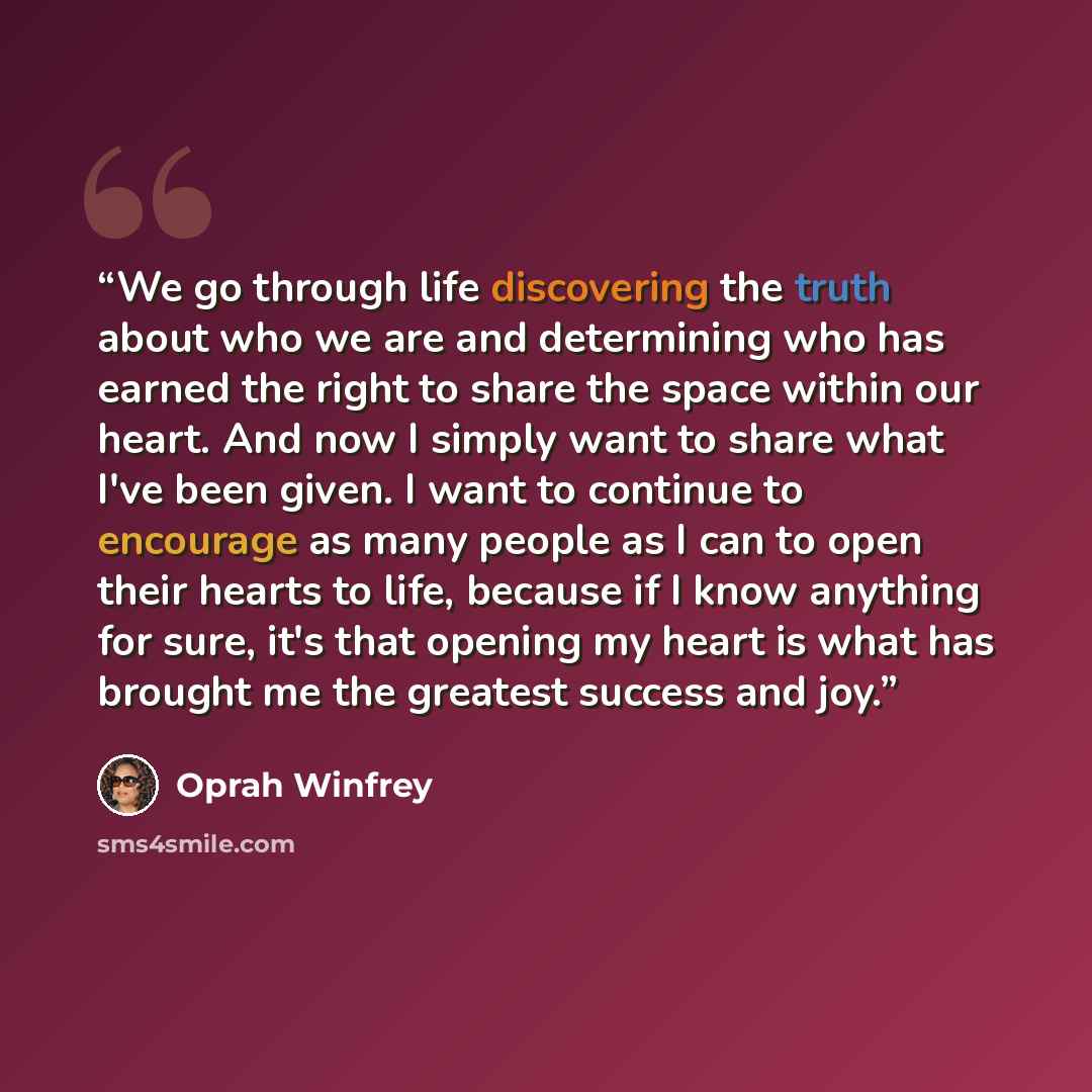 “We go through life discovering the truth about who we are and determining who has earned the right to share the space within our heart. And now I simply want to share what I've been given. I want to continue to encourage as many people as I can to open their hearts to life, because if I know…” quote by Oprah Winfrey