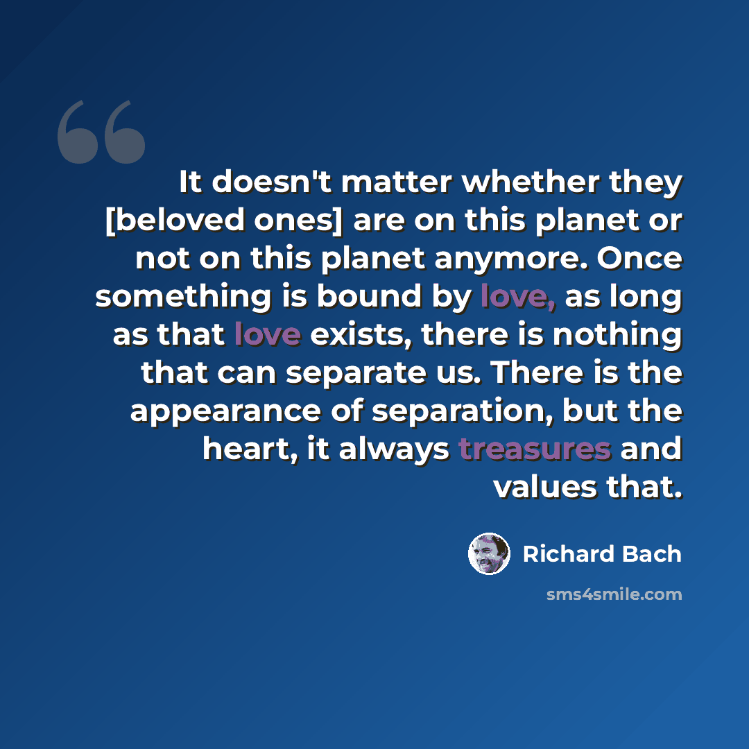 “It doesn't matter whether they [beloved ones] are on this planet or not on this planet anymore. Once something is bound by love, as long as that love exists, there is nothing that can separate us. There is the appearance of separation, but the heart, it always treasures and values that.” quote by Richard Bach