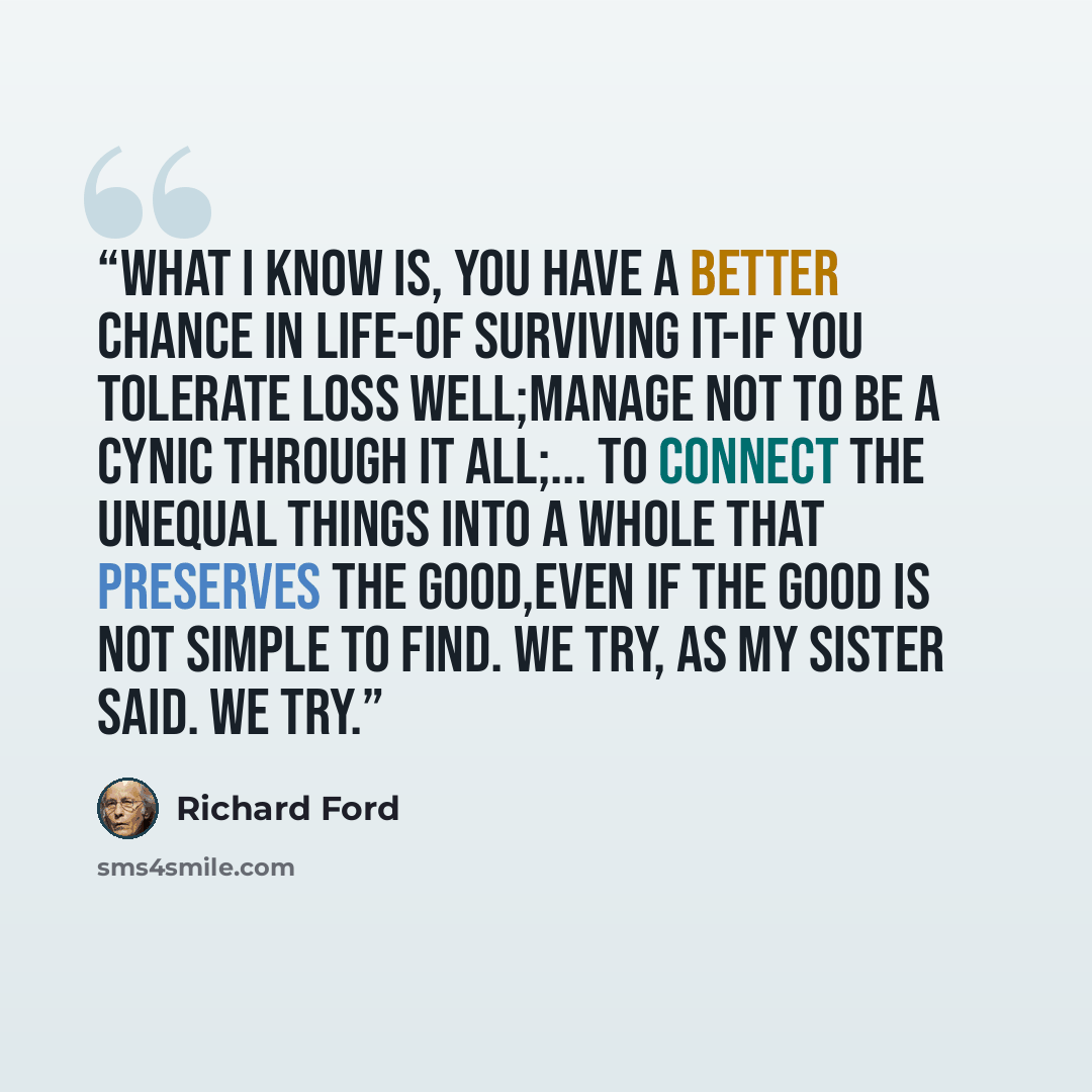 “What I know is, you have a better chance in life-of surviving it-if you tolerate loss well;manage not to be a cynic through it all;... to connect the unequal things into a whole that preserves the good,even if the good is not simple to find. We try, as my sister said. We try.” quote by Richard Ford