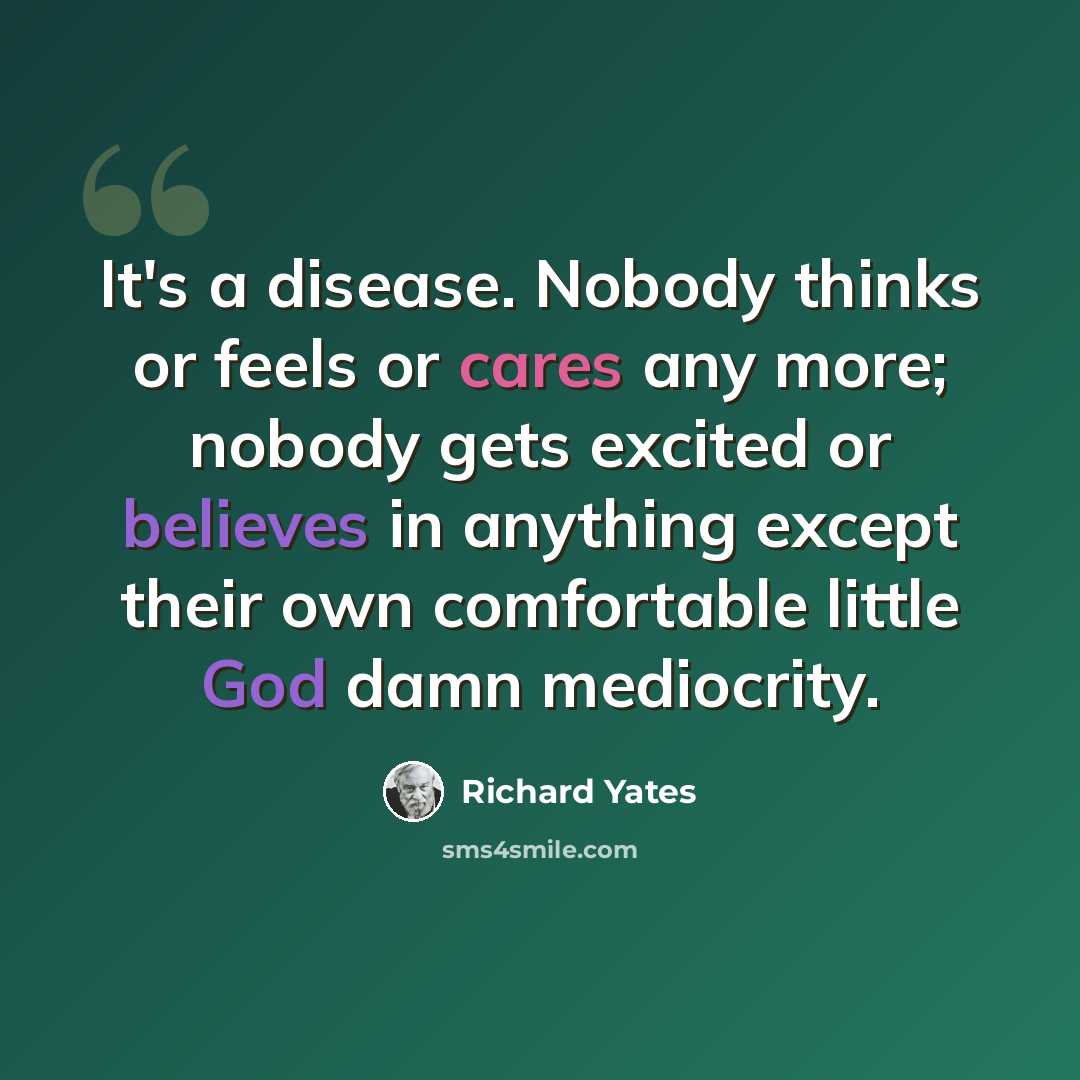 “It's a disease. Nobody thinks or feels or cares any more; nobody gets excited or believes in anything except their own comfortable little God damn mediocrity.” quote by Richard Yates