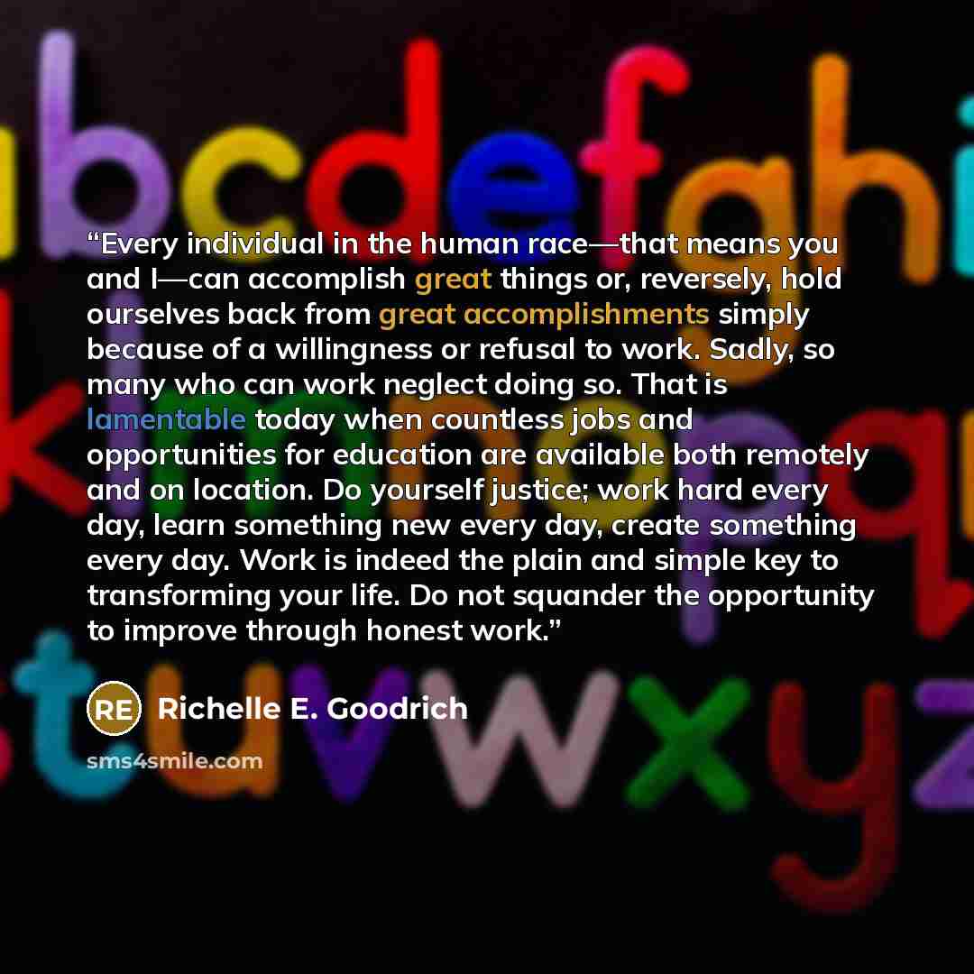 “Every individual in the human race—that means you and I—can accomplish great things or, reversely, hold ourselves back from great accomplishments simply because of a willingness or refusal to work. Sadly, so many who can work neglect doing so. That is lamentable today when countless jobs and…” quote by Richelle E. Goodrich