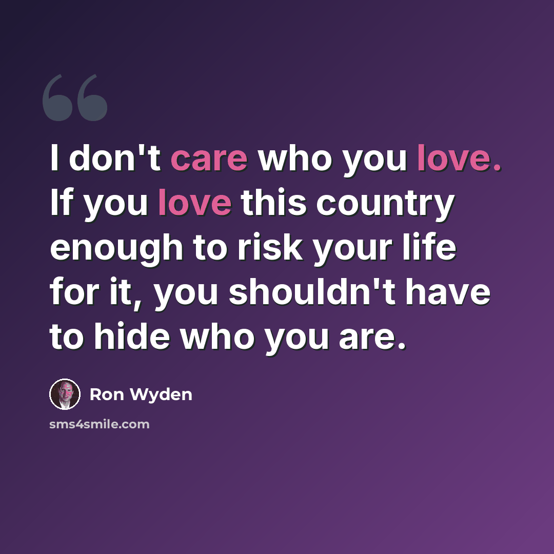 “I don't care who you love. If you love this country enough to risk your life for it, you shouldn't have to hide who you are.” quote by Ron Wyden