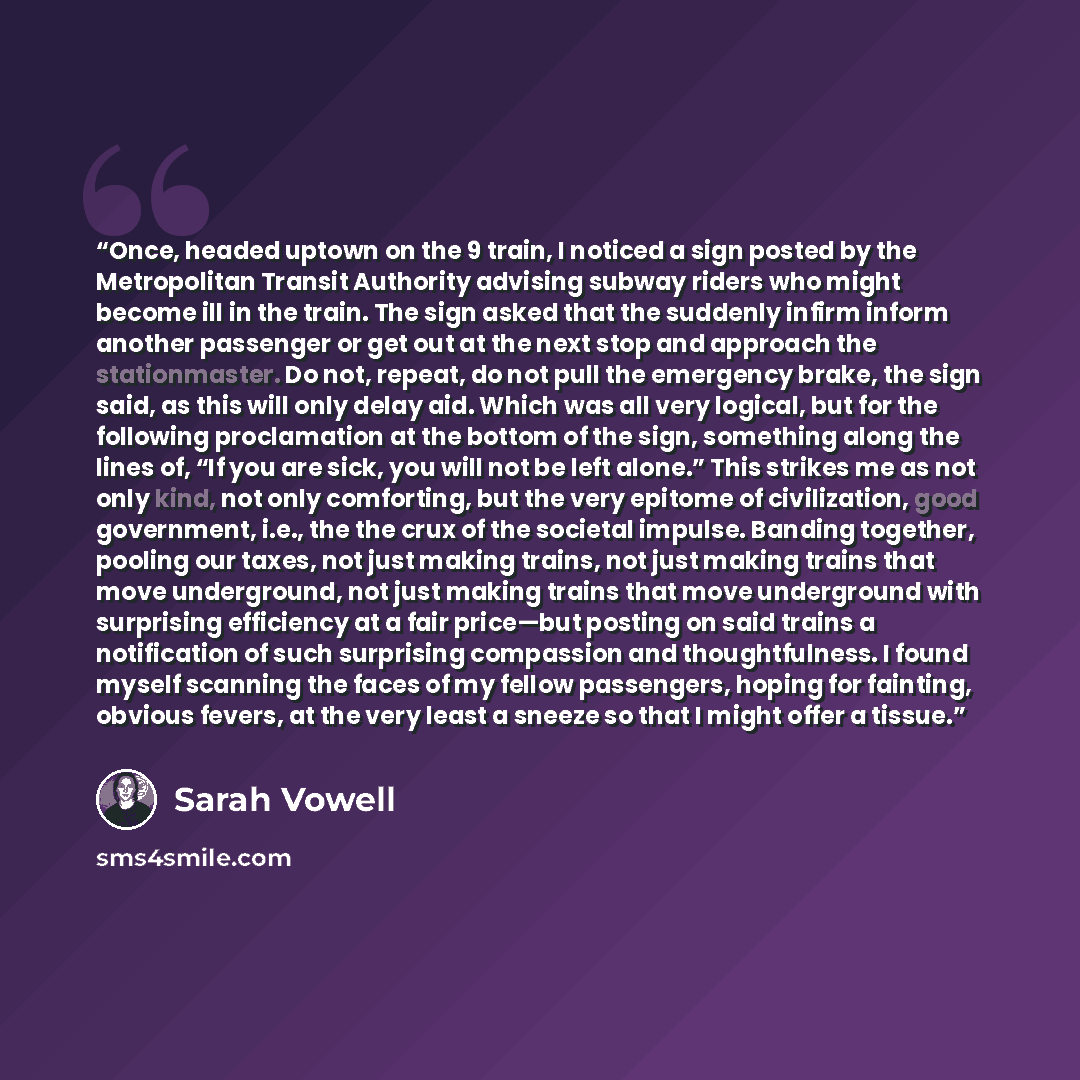 “Once, headed uptown on the 9 train, I noticed a sign posted by the Metropolitan Transit Authority advising subway riders who might become ill in the train. The sign asked that the suddenly infirm inform another passenger or get out at the next stop and approach the stationmaster. Do not, repeat…” quote by Sarah Vowell