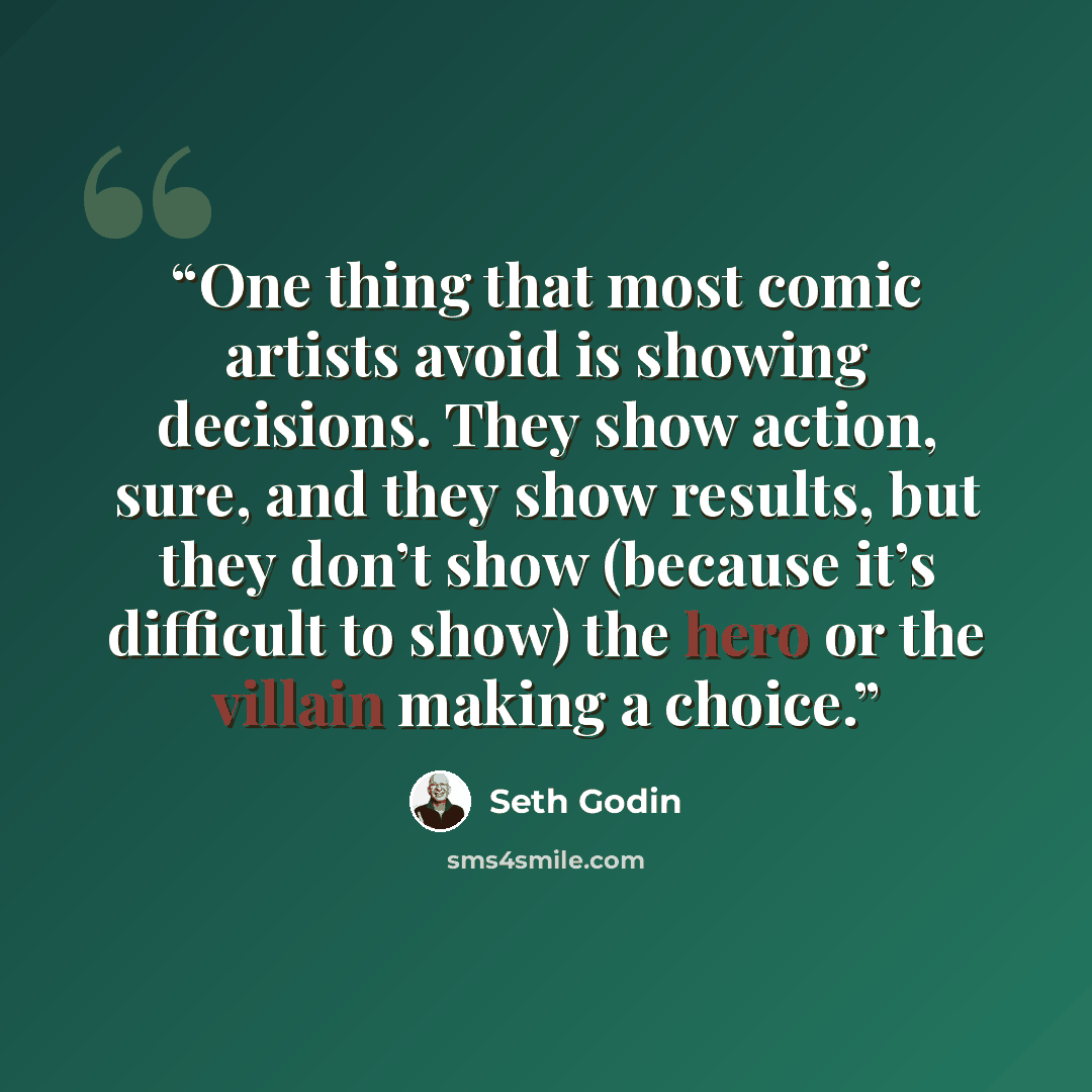 “One thing that most comic artists avoid is showing decisions. They show action, sure, and they show results, but they don’t show (because it’s difficult to show) the hero or the villain making a choice.” quote by Seth Godin
