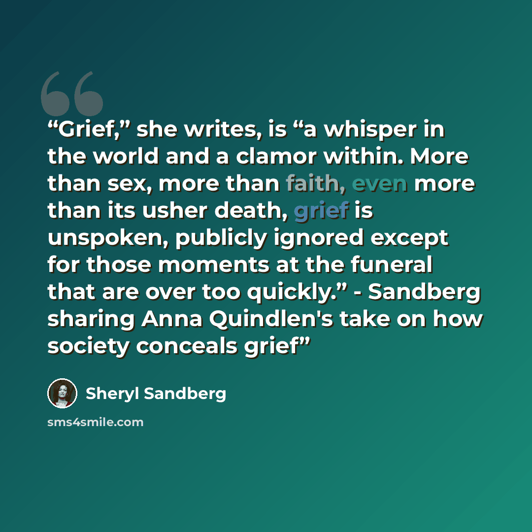 “Grief,” she writes, is “a whisper in the world and a clamor within. More than sex, more than faith, even more than its usher death, grief is unspoken, publicly ignored except for those moments at the funeral that are over too quickly.” - Sandberg sharing Anna Quindlen's take on how society…” quote by Sheryl Sandberg