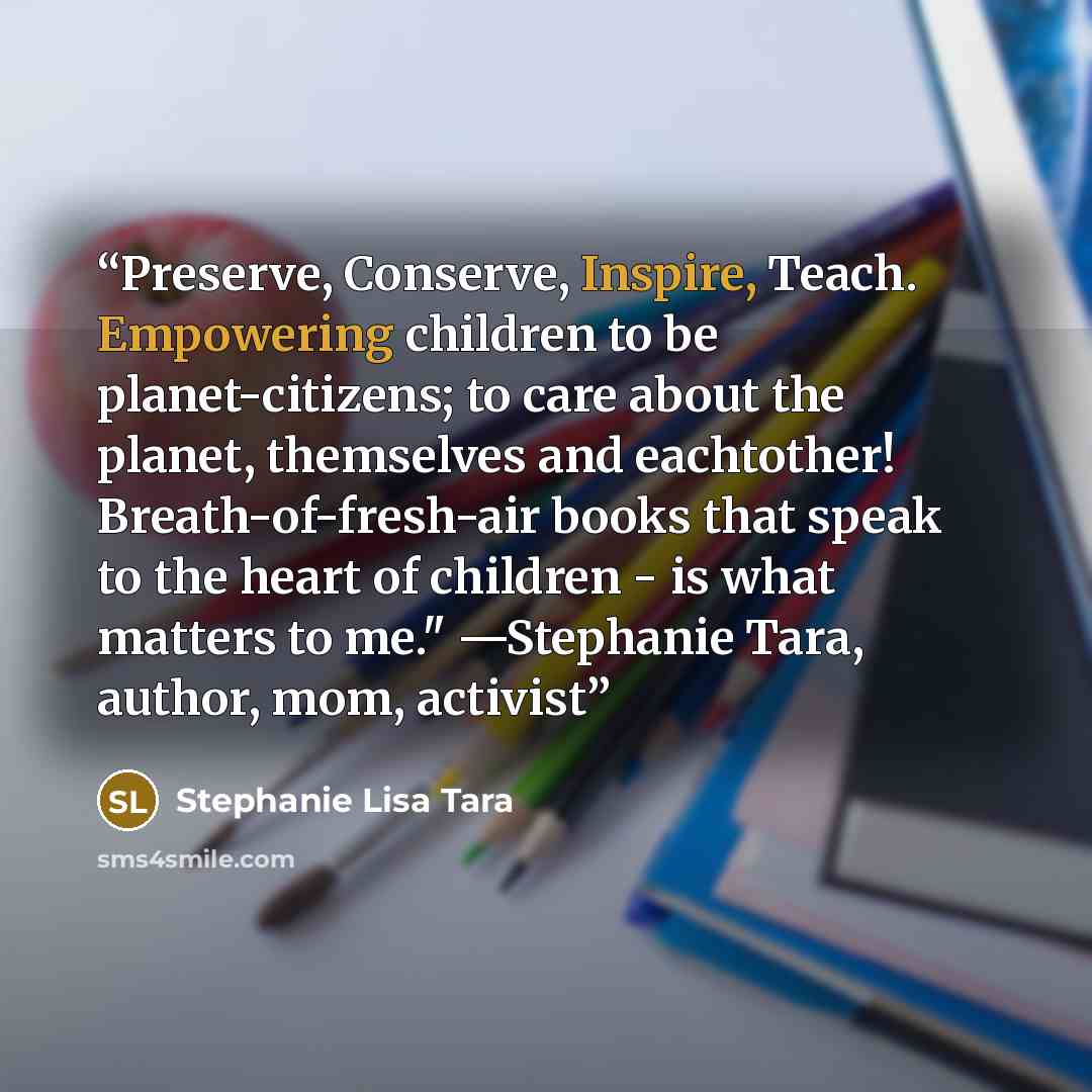 “Preserve, Conserve, Inspire, Teach. Empowering children to be planet-citizens; to care about the planet, themselves and eachtother! Breath-of-fresh-air books that speak to the heart of children - is what matters to me." —Stephanie Tara, author, mom, activist” quote by Stephanie Lisa Tara