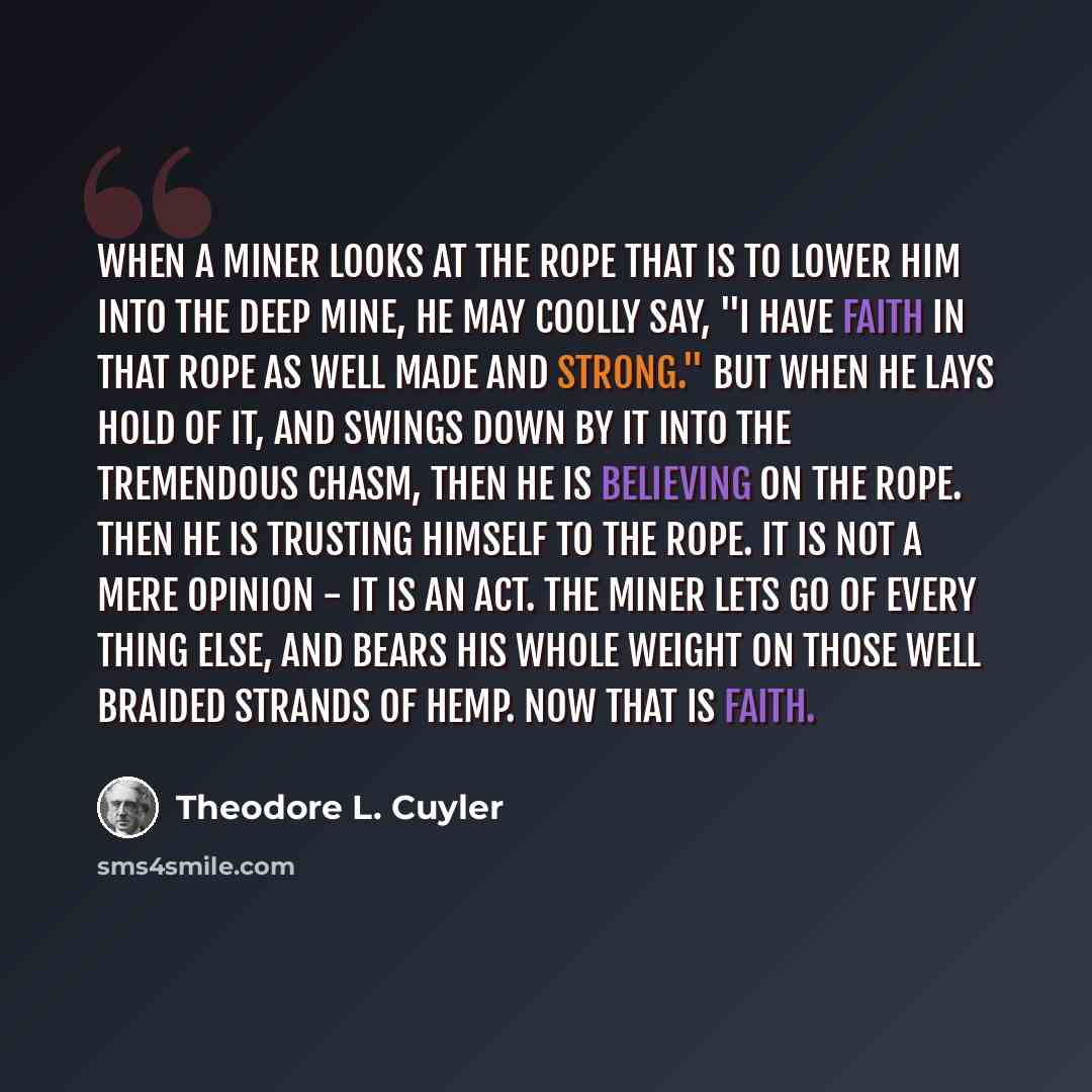 “When a miner looks at the rope that is to lower him into the deep mine, he may coolly say, "I have faith in that rope as well made and strong." But when he lays hold of it, and swings down by it into the tremendous chasm, then he is believing on the rope. Then he is trusting himself to the rope…” quote by Theodore L. Cuyler