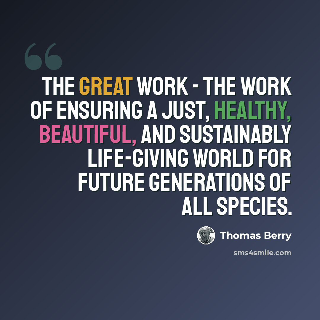 “The Great Work - the work of ensuring a just, healthy, beautiful, and sustainably life-giving world for future generations of all species.” quote by Thomas Berry