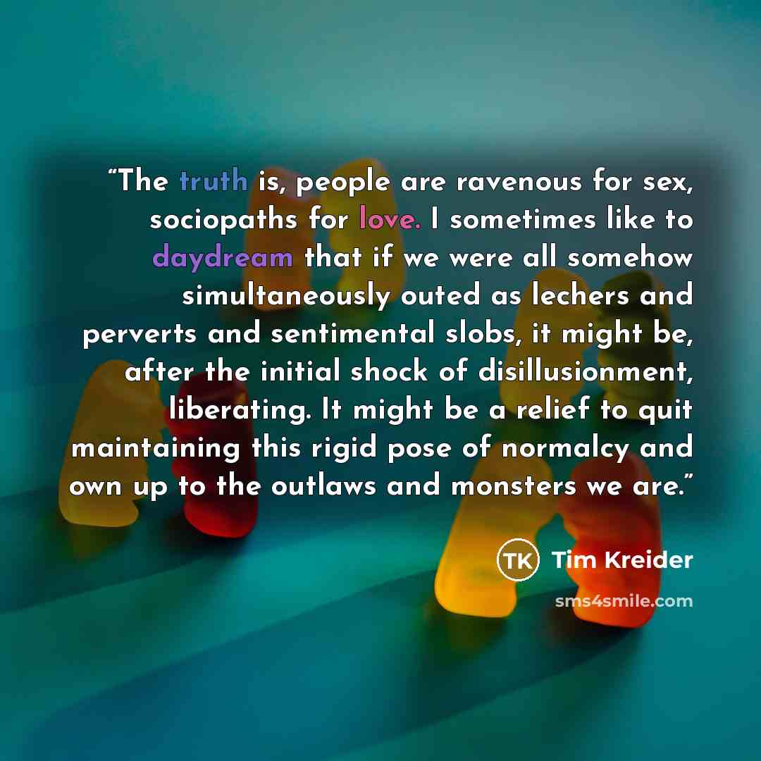 “The truth is, people are ravenous for sex, sociopaths for love. I sometimes like to daydream that if we were all somehow simultaneously outed as lechers and perverts and sentimental slobs, it might be, after the initial shock of disillusionment, liberating. It might be a relief to quit maintaining…” quote by Tim Kreider