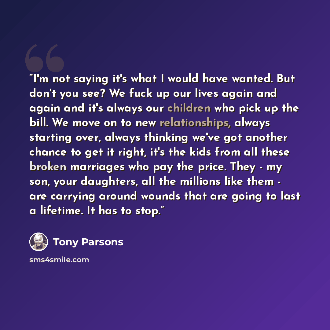 “I'm not saying it's what I would have wanted. But don't you see? We fuck up our lives again and again and it's always our children who pick up the bill. We move on to new relationships, always starting over, always thinking we've got another chance to get it right, it's the kids from all these…” quote by Tony Parsons